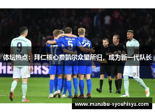 体坛热点：拜仁核心费凯尔众望所归，成为新一代队长